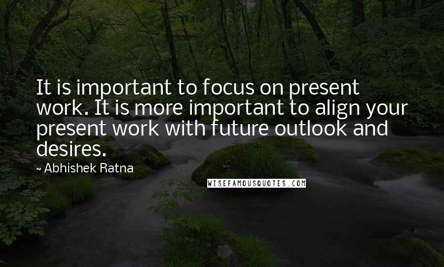 Abhishek Ratna Quotes: It is important to focus on present work. It is more important to align your present work with future outlook and desires.