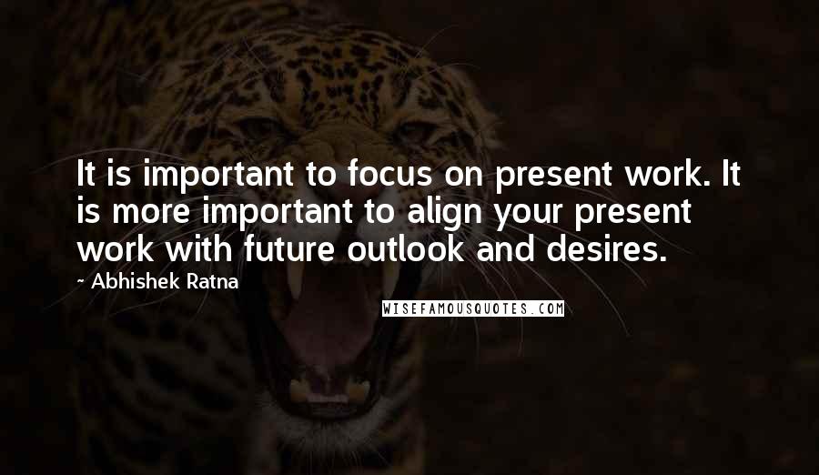 Abhishek Ratna Quotes: It is important to focus on present work. It is more important to align your present work with future outlook and desires.