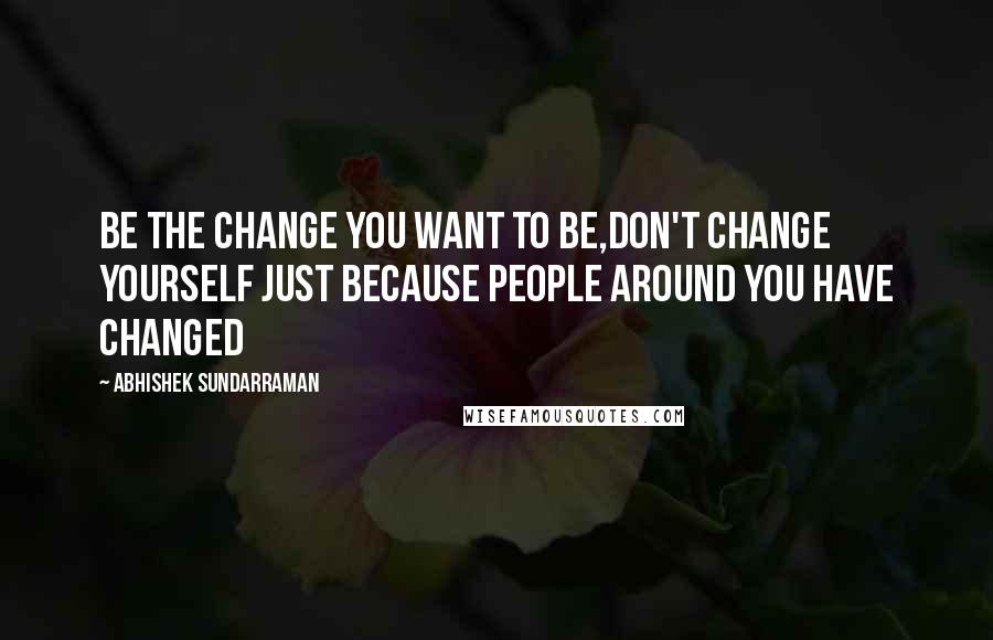 Abhishek Sundarraman Quotes: Be the Change you want to be,Don't Change yourself just because people around you have Changed