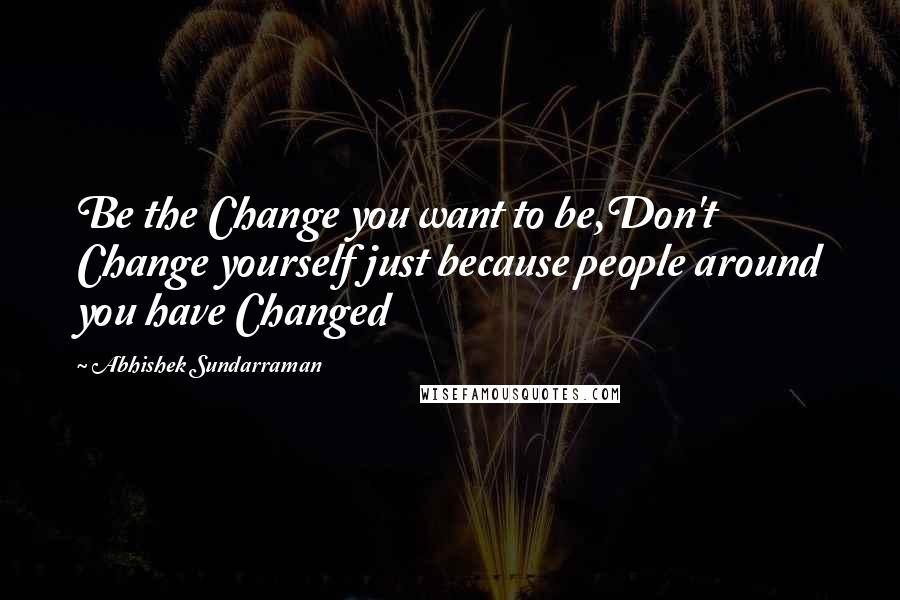 Abhishek Sundarraman Quotes: Be the Change you want to be,Don't Change yourself just because people around you have Changed