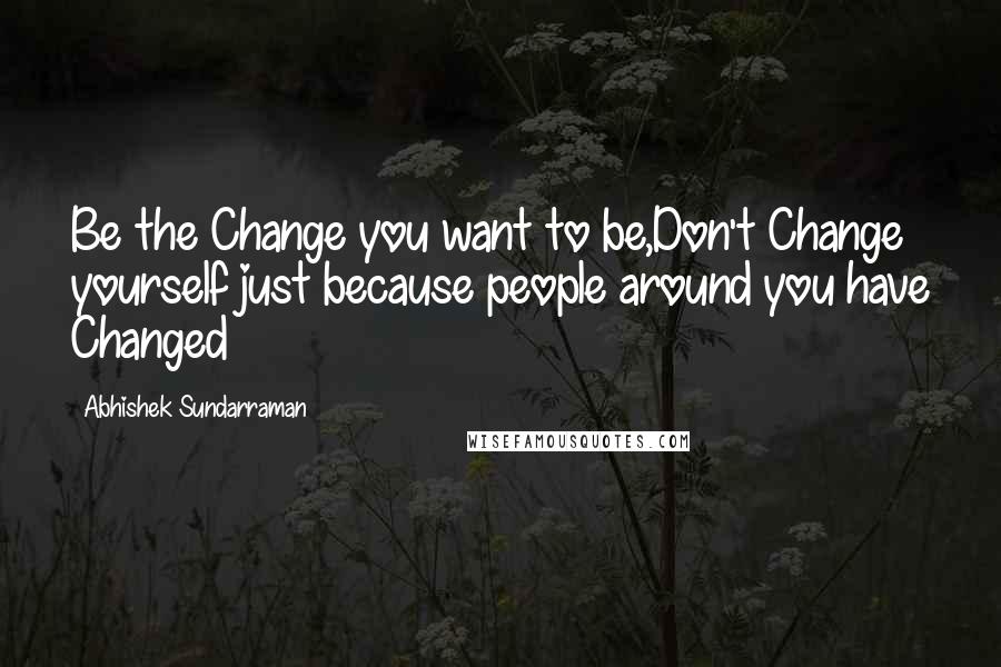 Abhishek Sundarraman Quotes: Be the Change you want to be,Don't Change yourself just because people around you have Changed