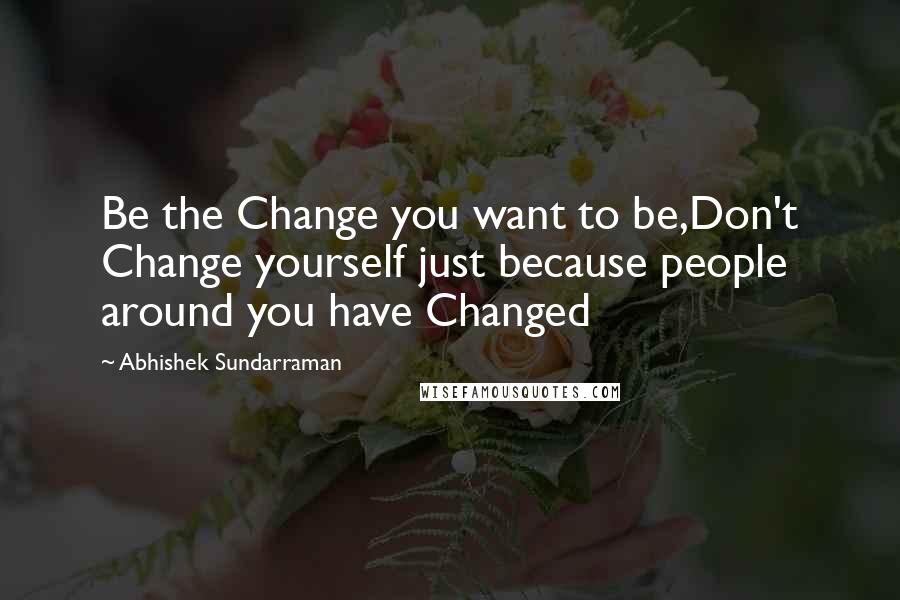 Abhishek Sundarraman Quotes: Be the Change you want to be,Don't Change yourself just because people around you have Changed