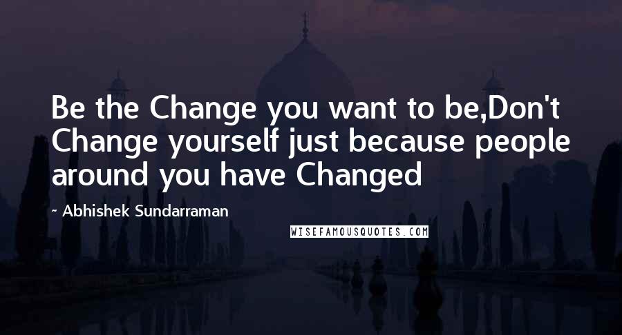 Abhishek Sundarraman Quotes: Be the Change you want to be,Don't Change yourself just because people around you have Changed