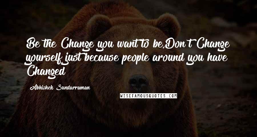 Abhishek Sundarraman Quotes: Be the Change you want to be,Don't Change yourself just because people around you have Changed