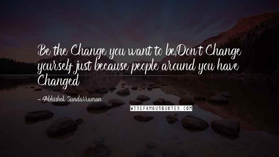 Abhishek Sundarraman Quotes: Be the Change you want to be,Don't Change yourself just because people around you have Changed