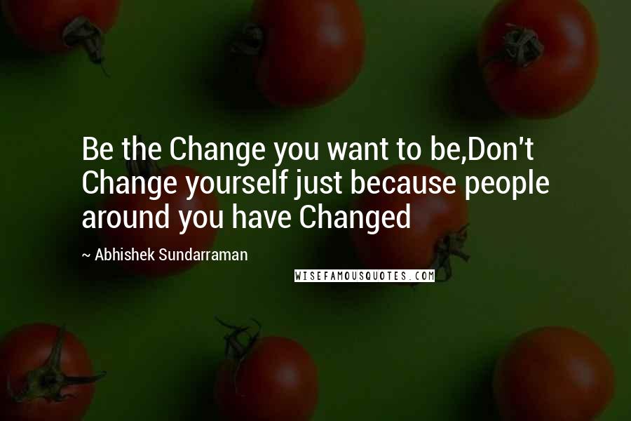 Abhishek Sundarraman Quotes: Be the Change you want to be,Don't Change yourself just because people around you have Changed