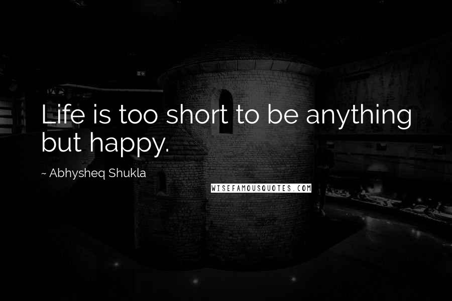 Abhysheq Shukla Quotes: Life is too short to be anything but happy.