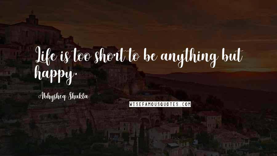 Abhysheq Shukla Quotes: Life is too short to be anything but happy.