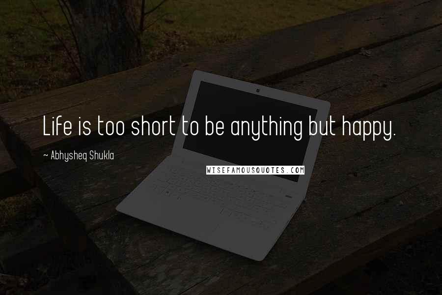 Abhysheq Shukla Quotes: Life is too short to be anything but happy.