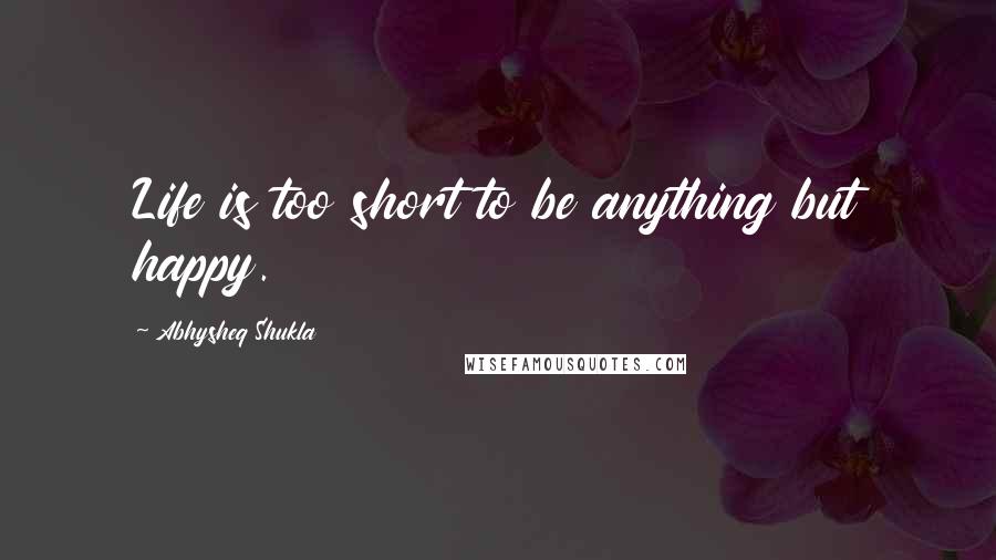 Abhysheq Shukla Quotes: Life is too short to be anything but happy.