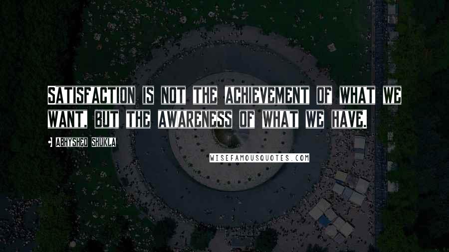 Abhysheq Shukla Quotes: Satisfaction is not the achievement of what we want, but the awareness of what we have.