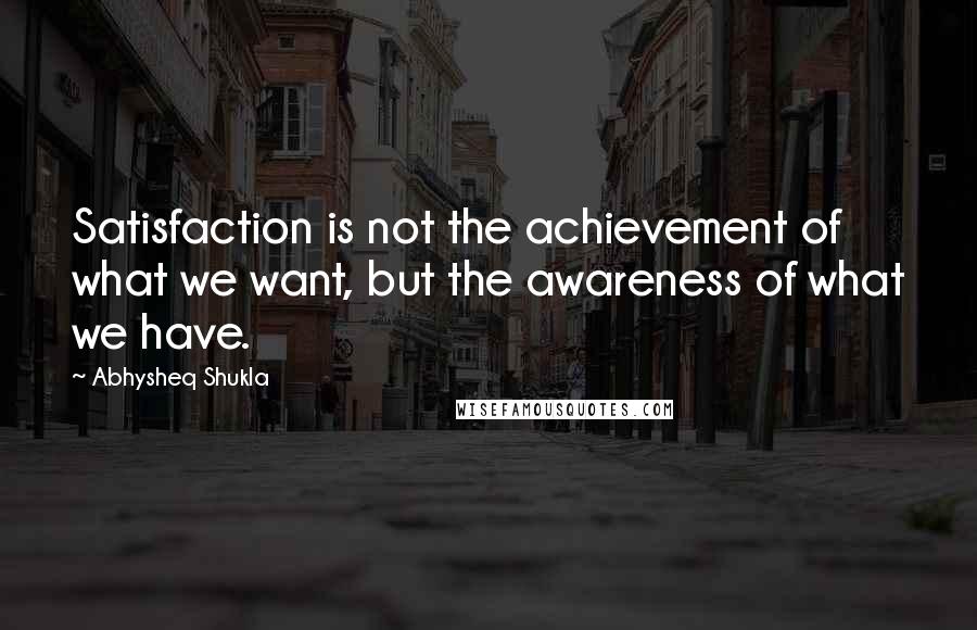 Abhysheq Shukla Quotes: Satisfaction is not the achievement of what we want, but the awareness of what we have.