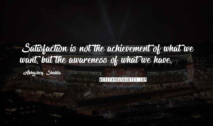 Abhysheq Shukla Quotes: Satisfaction is not the achievement of what we want, but the awareness of what we have.