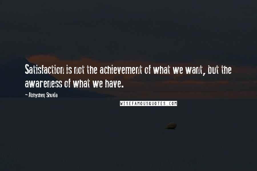 Abhysheq Shukla Quotes: Satisfaction is not the achievement of what we want, but the awareness of what we have.