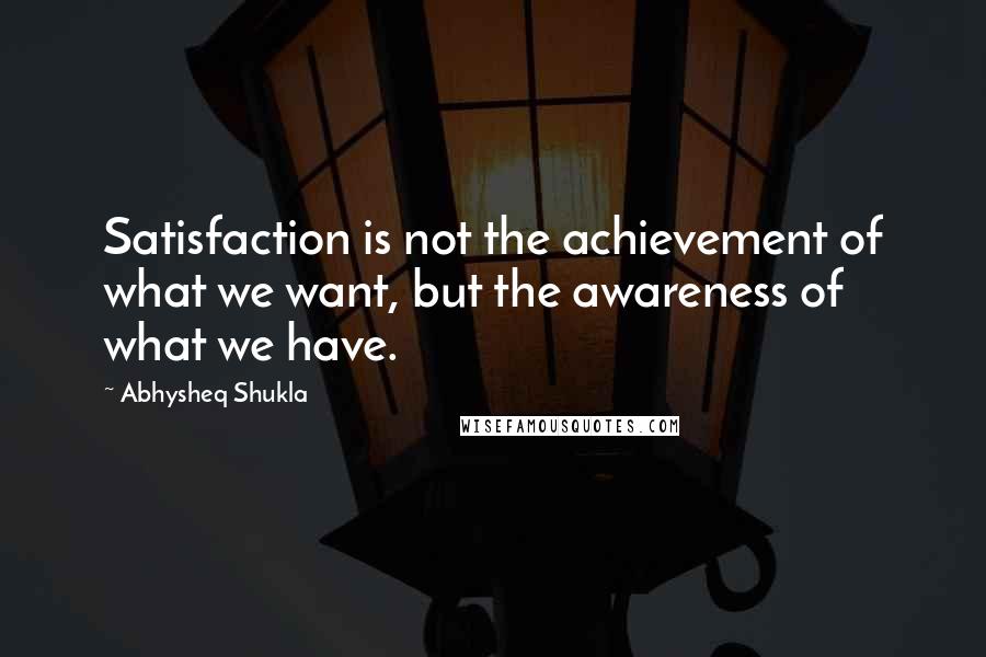 Abhysheq Shukla Quotes: Satisfaction is not the achievement of what we want, but the awareness of what we have.