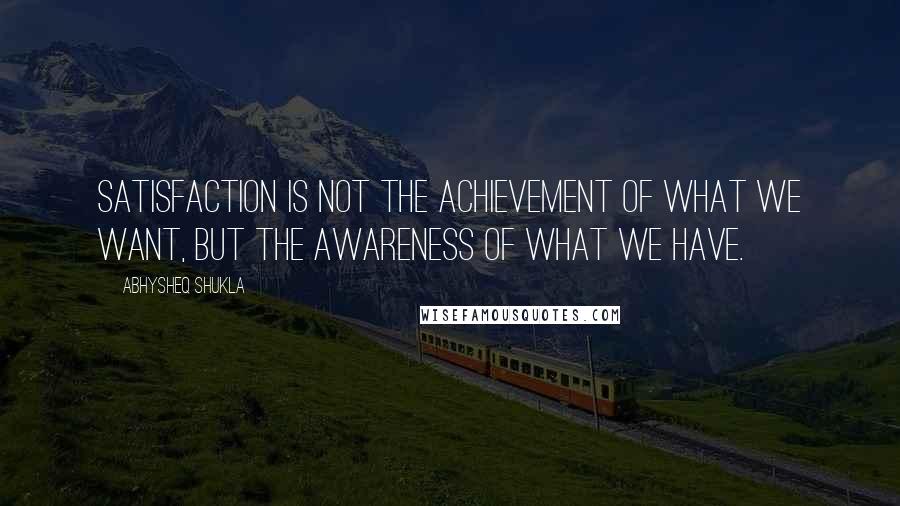 Abhysheq Shukla Quotes: Satisfaction is not the achievement of what we want, but the awareness of what we have.