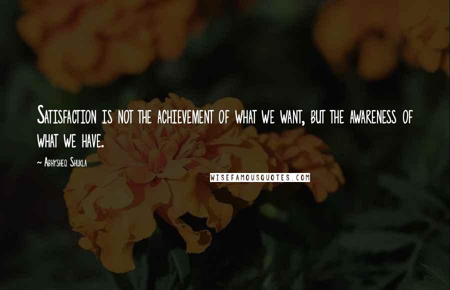 Abhysheq Shukla Quotes: Satisfaction is not the achievement of what we want, but the awareness of what we have.