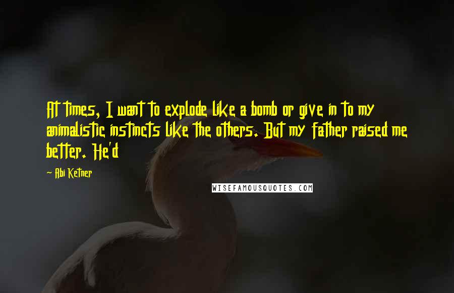 Abi Ketner Quotes: At times, I want to explode like a bomb or give in to my animalistic instincts like the others. But my father raised me better. He'd