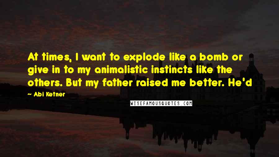 Abi Ketner Quotes: At times, I want to explode like a bomb or give in to my animalistic instincts like the others. But my father raised me better. He'd