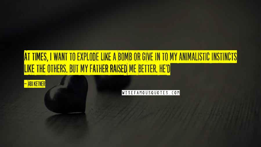 Abi Ketner Quotes: At times, I want to explode like a bomb or give in to my animalistic instincts like the others. But my father raised me better. He'd