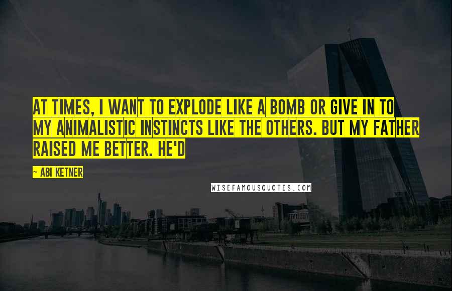 Abi Ketner Quotes: At times, I want to explode like a bomb or give in to my animalistic instincts like the others. But my father raised me better. He'd