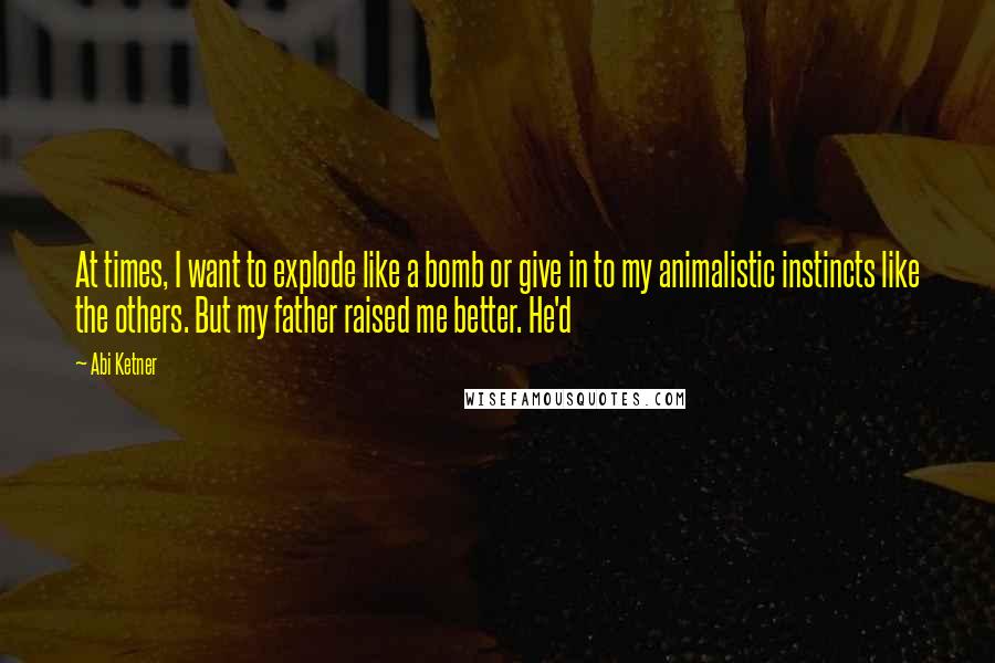 Abi Ketner Quotes: At times, I want to explode like a bomb or give in to my animalistic instincts like the others. But my father raised me better. He'd