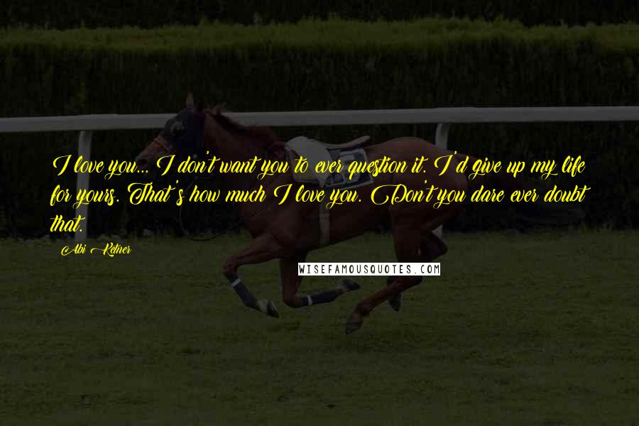 Abi Ketner Quotes: I love you... I don't want you to ever question it. I'd give up my life for yours. That's how much I love you. Don't you dare ever doubt that.