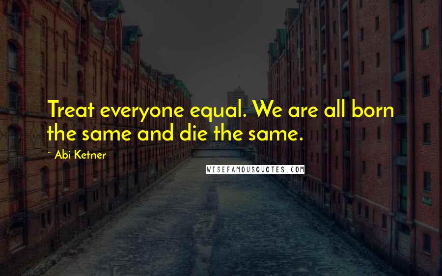 Abi Ketner Quotes: Treat everyone equal. We are all born the same and die the same.