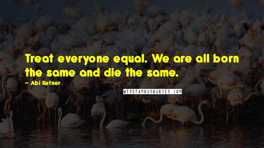 Abi Ketner Quotes: Treat everyone equal. We are all born the same and die the same.