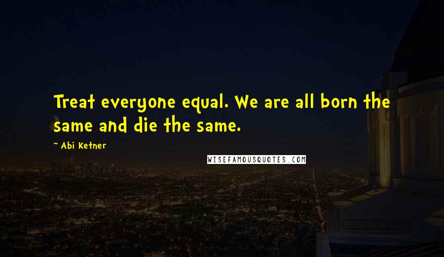 Abi Ketner Quotes: Treat everyone equal. We are all born the same and die the same.