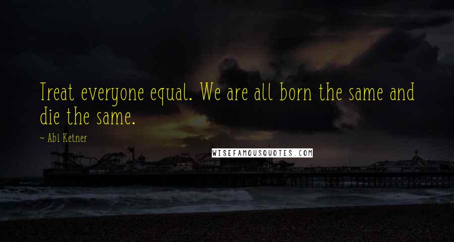 Abi Ketner Quotes: Treat everyone equal. We are all born the same and die the same.