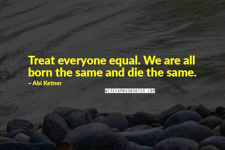 Abi Ketner Quotes: Treat everyone equal. We are all born the same and die the same.