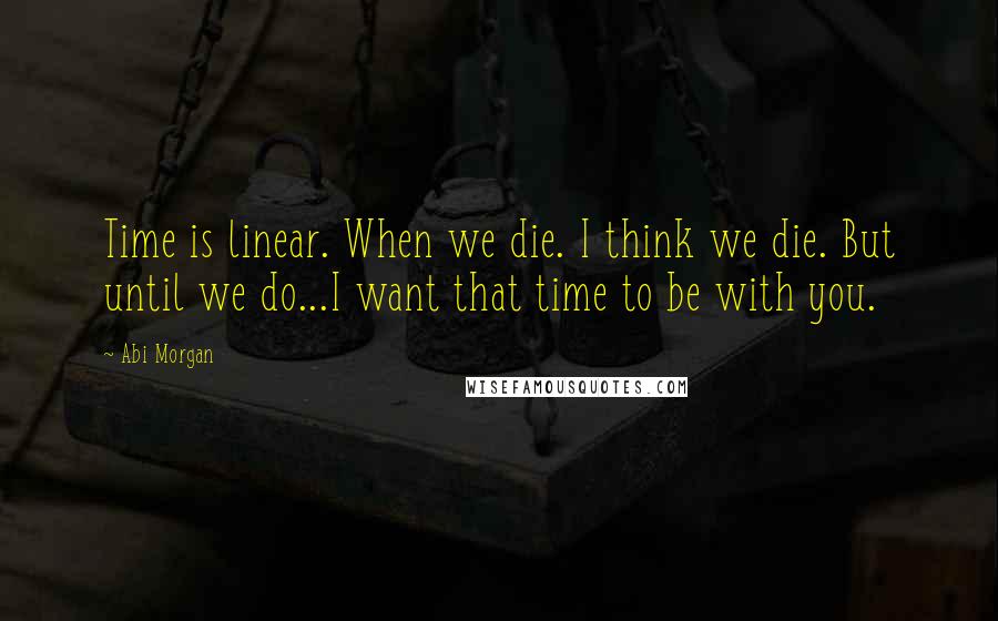 Abi Morgan Quotes: Time is linear. When we die. I think we die. But until we do...I want that time to be with you.