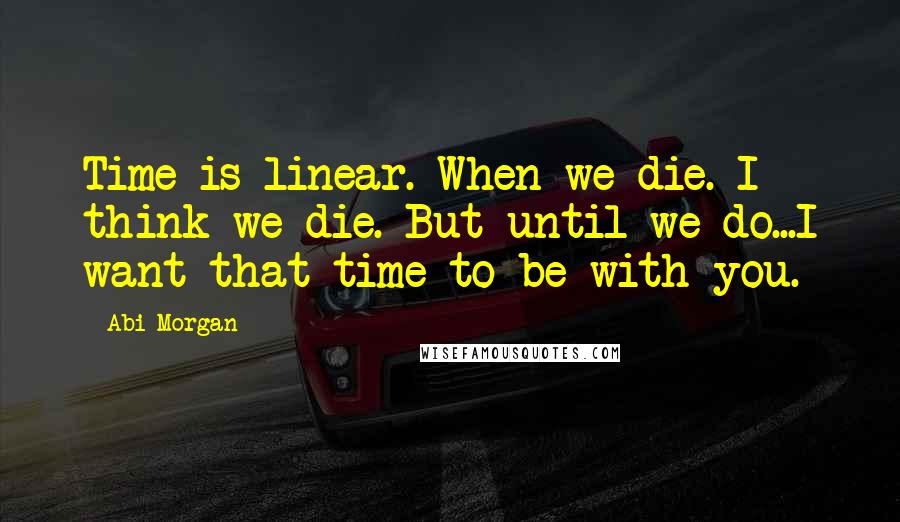 Abi Morgan Quotes: Time is linear. When we die. I think we die. But until we do...I want that time to be with you.