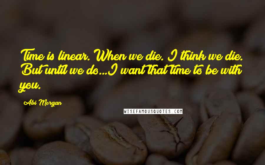 Abi Morgan Quotes: Time is linear. When we die. I think we die. But until we do...I want that time to be with you.