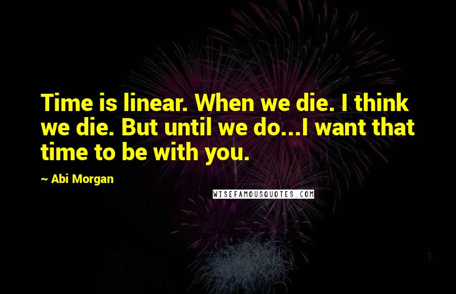 Abi Morgan Quotes: Time is linear. When we die. I think we die. But until we do...I want that time to be with you.