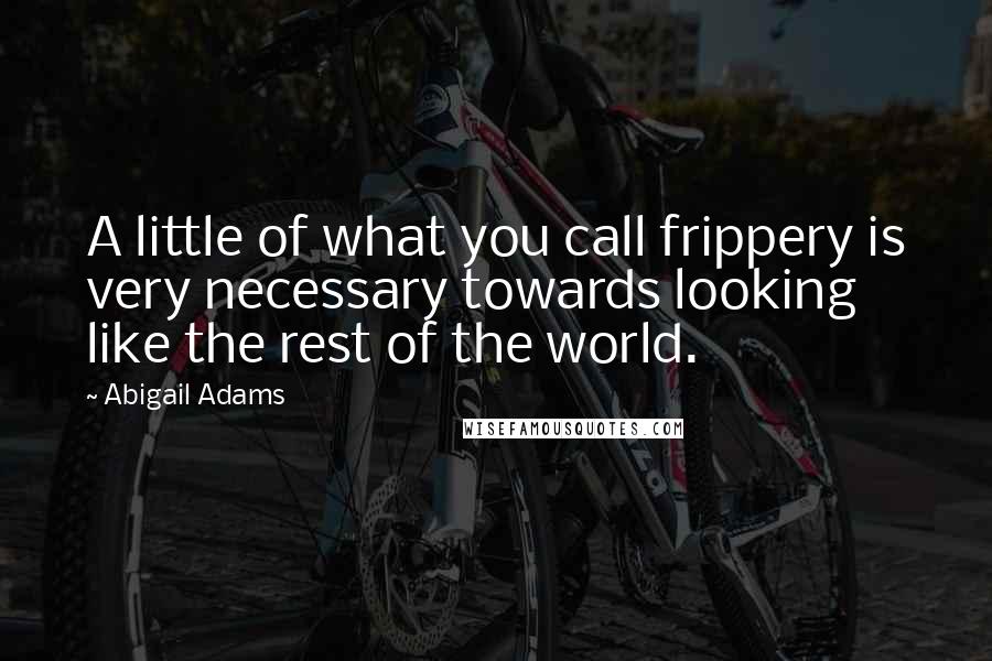 Abigail Adams Quotes: A little of what you call frippery is very necessary towards looking like the rest of the world.