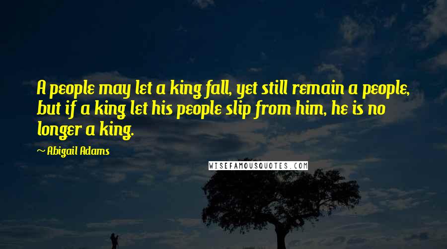 Abigail Adams Quotes: A people may let a king fall, yet still remain a people, but if a king let his people slip from him, he is no longer a king.