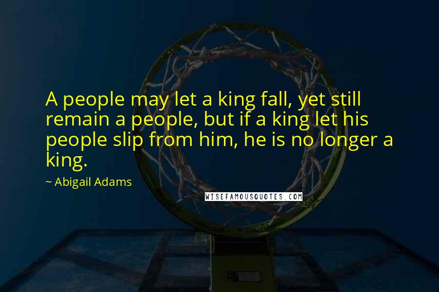 Abigail Adams Quotes: A people may let a king fall, yet still remain a people, but if a king let his people slip from him, he is no longer a king.