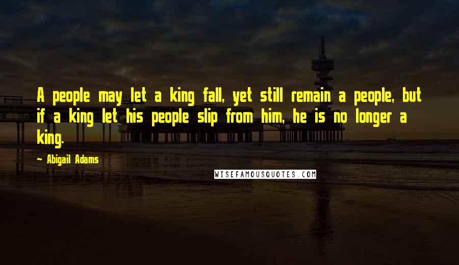 Abigail Adams Quotes: A people may let a king fall, yet still remain a people, but if a king let his people slip from him, he is no longer a king.