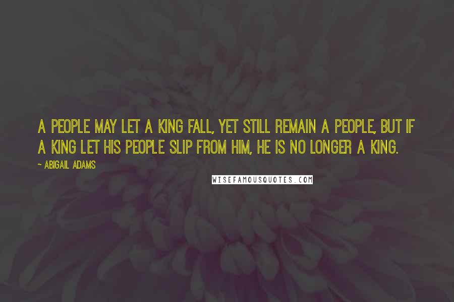 Abigail Adams Quotes: A people may let a king fall, yet still remain a people, but if a king let his people slip from him, he is no longer a king.