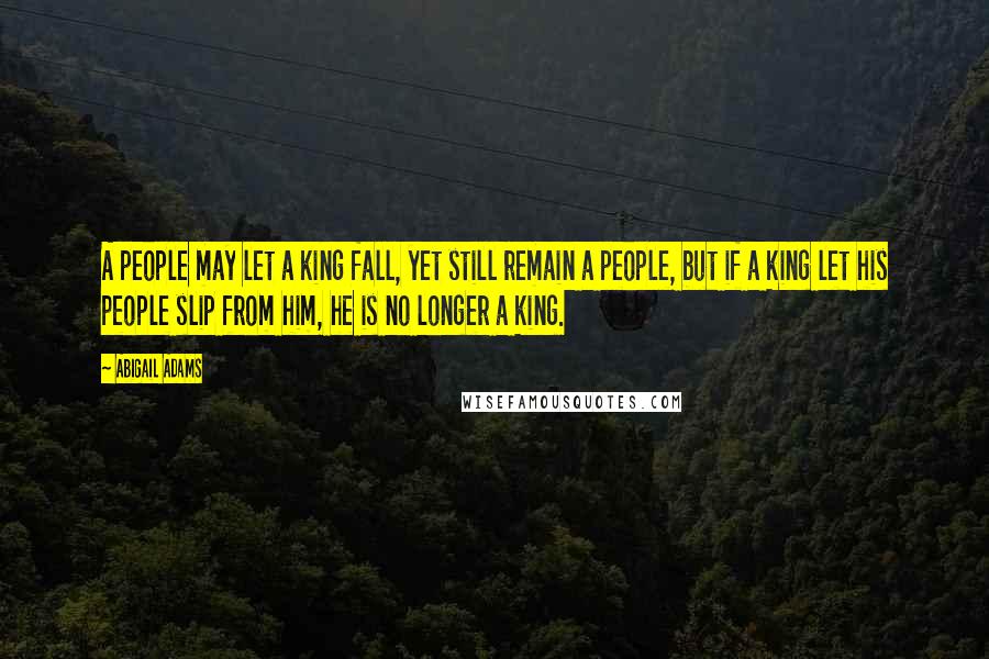 Abigail Adams Quotes: A people may let a king fall, yet still remain a people, but if a king let his people slip from him, he is no longer a king.