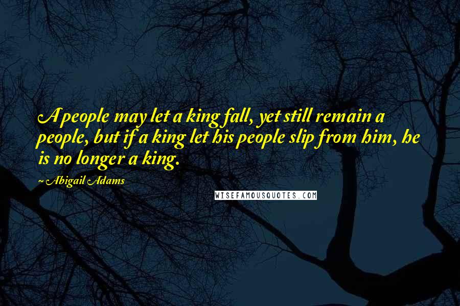 Abigail Adams Quotes: A people may let a king fall, yet still remain a people, but if a king let his people slip from him, he is no longer a king.