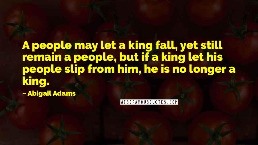 Abigail Adams Quotes: A people may let a king fall, yet still remain a people, but if a king let his people slip from him, he is no longer a king.