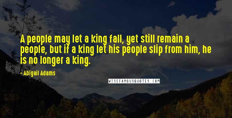 Abigail Adams Quotes: A people may let a king fall, yet still remain a people, but if a king let his people slip from him, he is no longer a king.