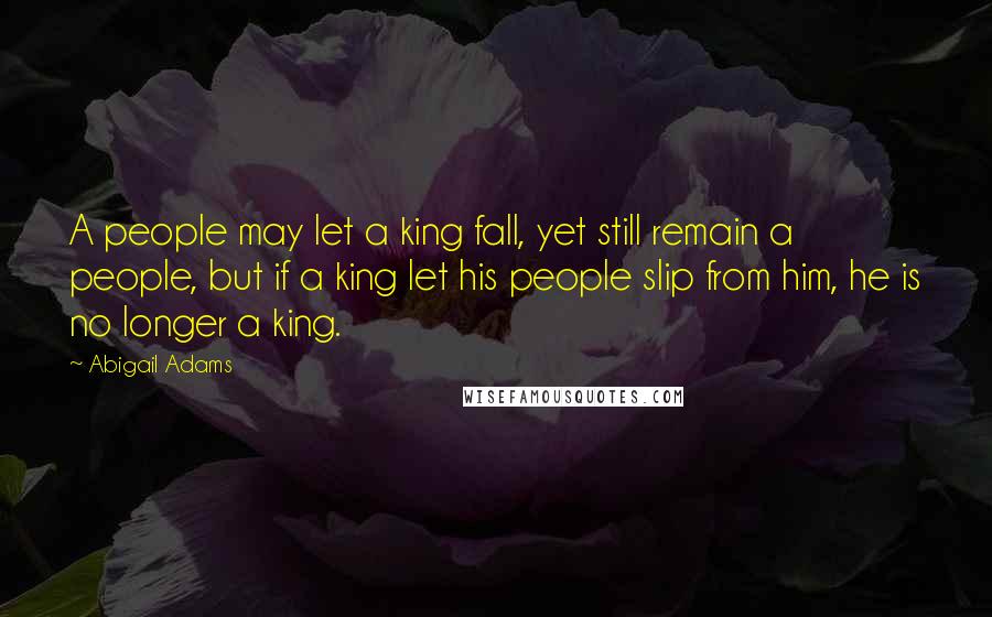Abigail Adams Quotes: A people may let a king fall, yet still remain a people, but if a king let his people slip from him, he is no longer a king.