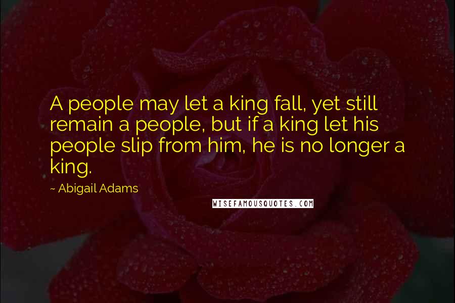 Abigail Adams Quotes: A people may let a king fall, yet still remain a people, but if a king let his people slip from him, he is no longer a king.