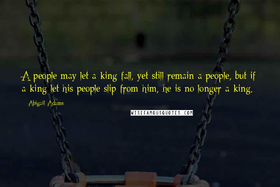 Abigail Adams Quotes: A people may let a king fall, yet still remain a people, but if a king let his people slip from him, he is no longer a king.