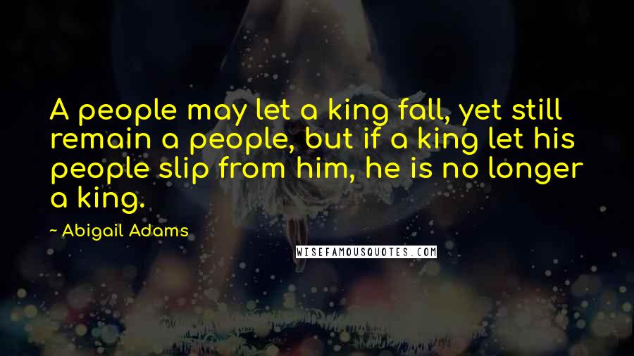 Abigail Adams Quotes: A people may let a king fall, yet still remain a people, but if a king let his people slip from him, he is no longer a king.