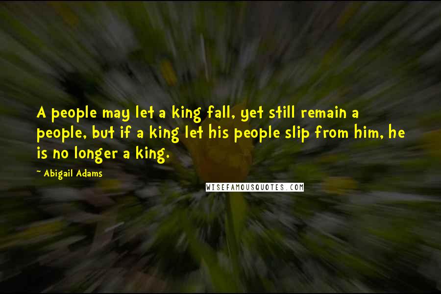 Abigail Adams Quotes: A people may let a king fall, yet still remain a people, but if a king let his people slip from him, he is no longer a king.